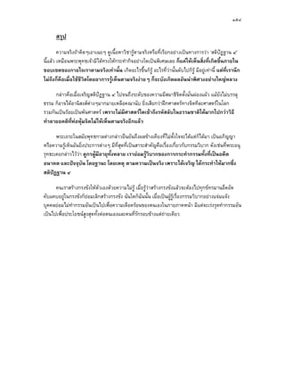 ๑๕๘

      สรุป
        ความจริงถาคิดๆเอาเฉยๆ ดูเนื้อหาวิชารูตามจริงหรือที่เรียกอยางเปนทางการวา ‘สติปฏฐาน ๔’
                                                                                          
นี้แลว เหมือนพระพุทธเจามิไดทรงใหกระทํากิจอยางใดเปนพิเศษเลย ก็แคใหเห็นสิ่งที่เกิดขึ้นภายใน
ขอบเขตของกายใจเราตามจริงเทานั้น เกิดอะไรขึ้นก็รู อะไรที่วานั้นดับไปก็รู มีอยูเทานี้ แตที่เรานึก
ไมถึงก็คือเมื่อใชชีวิตโดยอาการรูเห็นตามจริงงายๆ ก็จะบังเกิดผลอันนาพิศวงอยางใหญหลวง

      กลาวคือเมื่อเจริญสติปฏฐาน ๔ ไปจนถึงระดับของความมีสมาธิจิตตังมั่นผองแผว แมยังไมบรรลุ
                                                                   ้
ธรรม ก็อาจไดอานิสงสตางๆมากมายเหลือคณานับ ยิ่งเสียกวาฝกศาสตรทางจิตทีละศาสตรในโลก
รวมกันเปนรอยเปนพันศาสตร เพราะไมมีศาสตรใดเขาถึงรหัสลับในธรรมชาติไดมากไปกวาวิธี
ทําลายอคติที่หอหุมจิตไมใหเห็นตามจริงอีกแลว

      พระเถระในสมัยพุทธกาลตางกลาวยืนยันถึงผลขางเคียงที่ไมตั้งใจจะไดแตก็ไดมา เปนอภิญญา
หรือความรูเห็นอันยิ่งประการตางๆ มีที่สุดที่เปนสาระสําคัญคือเรื่องเกี่ยวกับกรรมวิบาก ดังเชนที่พระอนุ
รุทธะเคยกลาวไววา ดูกรผูมีอายุท้งหลาย เรายอมรูวิบากของการกระทํากรรมทั้งที่เปนอดีต
                                   ั
อนาคต และปจจุบัน โดยฐานะ โดยเหตุ ตามความเปนจริง เพราะไดเจริญ ไดกระทําใหมากซึ่ง
สติปฏฐาน ๔

      คนเราสรางกรงขังใหตวเองดวยความไมรู เมื่อรูวาสรางกรงขังแลวจะตองไปทุกขทรมานอึดอัด
                             ั
คับแคบอยูในกรงขังก็ยอมเลิกสรางกรงขัง ฉันใดก็ฉันนั้น เมื่อเปนผูรเรื่องกรรมวิบากอยางแจมแจง
                                                                  ู
บุคคลยอมไมทํากรรมอันเปนไปเพื่อความเดือดรอนของตนเองในภายภาคหนา มีแตจะเรงรุดทํากรรมอัน
เปนไปเพื่อประโยชนสูงสุดทั้งตอตนเองและคนที่รักรอบขางแตถายเดียว
 
