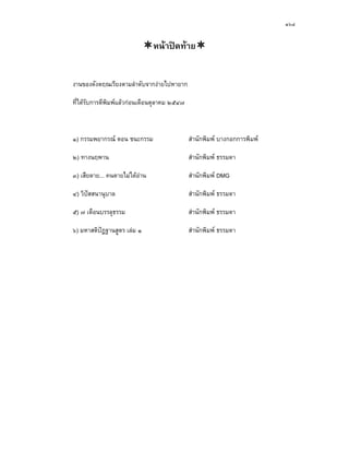 ๑๖๔


                                หนาปดทาย


งานของดังตฤณเรียงตามลําดับจากงายไปหายาก

ที่ไดรับการตีพิมพแลวกอนเดือนตุลาคม ๒๕๔๗



๑) กรรมพยากรณ ตอน ชนะกรรม                    สํานักพิมพ บางกอกการพิมพ

๒) ทางนฤพาน                                   สํานักพิมพ ธรรมดา

๓) เสียดาย... คนตายไมไดอาน                 สํานักพิมพ DMG

๔) วิปสสนานุบาล                              สํานักพิมพ ธรรมดา

๕) ๗ เดือนบรรลุธรรม                           สํานักพิมพ ธรรมดา

๖) มหาสติปฏฐานสูตร เลม ๑                    สํานักพิมพ ธรรมดา
 