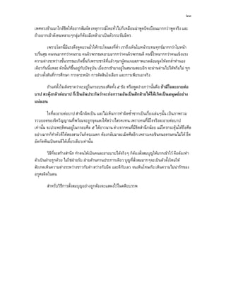 ๒๓

เพศตรงขามมาใกลชิดใหอยากสัมผัส เหตุการณโดยทั่วไปก็เหมือนนาพูดบิดเบือนมากกวาพูดจริง และ
ถาอยากเขาสังคมหลายๆกลุมก็ตองมีเหลายาเปนตัวกระชับมิตร

         เพราะโลกนี้มีแรงดึงดูดยวนยั่วใหกระโจนลงที่ต่ํา เราถึงเห็นใบหนาระทมทุกขมากกวาใบหนา
ระรื่นสุข คนจนมากกวาคนรวย คนผิวพรรณหยาบมากกวาคนผิวพรรณดี คนขี้โรคมากกวาคนแข็งแรง
ความตางระหวางชั้นวรรณะเกิดขึ้นก็เพราะชาติที่แลวๆมาผูคนเจอสภาพแวดลอมฉุดใหตกต่ําทํานอง
เดียวกันนี้แหละ ดังนั้นก็ขึ้นอยูกับปจจุบน เมื่อเราเขามาอยูในสนามสอบอีก จะผานดานไปไดหรือไม ทุก
                                          ั
อยางตั้งตนที่การศึกษา การตระหนัก การตัดสินใจเลือก และการเพียรเอาจริง

      ถาแคตั้งใจเด็ดขาดวาจะอยูในกรอบของศีลทั้ง ๕ ขอ หรือพูดงายกวานั้นคือ ถามีใจละอายตอ
บาป สะดุงกลัวตอบาป ก็เปนอันประกันวาจะกอกรรมอันเปนฝกฝายใหไดเกิดเปนมนุษยอยาง
แนนอน

         ใจที่ละอายตอบาป สํานึกผิดเปน และไมเห็นการทําผิดซ้ําซากเปนเรืองเลนๆนั้น เปนภาพรวม
                                                                         ่
รวบยอดของจิตวิญญาณที่พรอมจะถูกจุดแสงใหสวางไสวคงทน เพราะคนที่มีใจจริงละอายตอบาป
เทานั้น จะประพฤติตนอยูในกรอบศีล ๕ ไดยาวนาน ตางจากคนที่มีจิตสํานึกนอย แมใครกระตุนใหถือศีล
                                                                                          
อยางมากก็ทําตัวดีไดสองสามวันก็ตบะแตก ตองกลับมาละเมิดศีลอีก เพราะเคยชินจนอดรนทนไมได อึด
อัดกัดฟนเปนคนดีไดเดี๋ยวเดียวเทานั้น

        วิธีที่จะสรางสํานึก ทําตนใหเปนคนละอายบาปไดจริงๆ ก็ตองสั่งสมบุญใหมากเขาไว คือตองทํา
                                                               
ตัวเปนฝายรุกดวย ไมใชฝายรับ ฝายตานทานประการเดียว บุญที่สั่งสมมากๆจะเปนตัวตั้งใหมให
สังเกตเห็นความตางระหวางขาวกับดํา สวางกับมืด และดีกับเลว จนเห็นโทษภัย เห็นความไมนารักของ
อกุศลจิตในตน

        สําหรับวิธีการสั่งสมบุญอยางถูกตองจะแสดงไวในตติยบรรพ
 