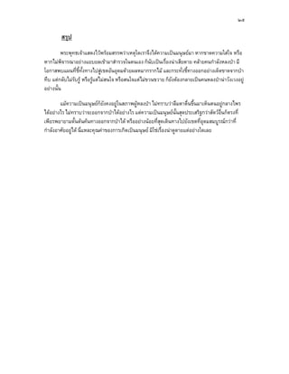 ๒๕

        สรุป
         พระพุทธเจาแสดงไวพรอมสรรพวาเหตุใดเราจึงไดความเปนมนุษยมา หากขาดความใสใจ หรือ
หากไมพิจารณาอยางแยบยลเขามาสํารวจในตนเอง ก็นับเปนเรื่องนาเสียดาย คลายคนกําลังหลงปา มี
โอกาสพบแผนที่ชี้ทั้งทางไปสูเขตอันอุดมดวยผลหมากรากไม และกระทั่งชี้ทางออกอยางเด็ดขาดจากปา
ทึบ แตกลับไมรับรู หรือรูแตไมสนใจ หรือสนใจแตไมขวนขวาย ก็ยังตองกลายเปนคนหลงปานาวังเวงอยู
อยางนั้น

        แมความเปนมนุษยก็ยังคงอยูในสภาพผูหลงปา ไมทราบวาลืมตาตื่นขึ้นมาเห็นตนอยูกลางไพร
ไดอยางไร ไมทราบวาจะออกจากปาไดอยางไร แตความเปนมนุษยนั้นสุดประเสริฐกวาสัตวอื่นก็ตรงที่
เพียรพยายามดั้นดนคนทางออกจากปาได หรืออยางนอยที่สดเดินทางไปยังเขตที่อุดมสมบูรณกวาที่
                                                            ุ
กําลังอาศัยอยูได นี่แหละคุณคาของการเกิดเปนมนุษย มิใชเรื่องนาดูดายแตอยางใดเลย
 