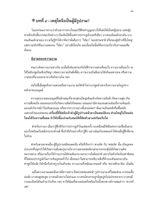 ๓๖


          บทที่ ๔ - เหตุใดจึงเปนผูมีรปงาม?
                                       ู
        ในบทกอนเราทราบวาดวยอาการทางใจและวิธีคดทําบุญอยางไรจึงสงใหเปนหญิงชาย แตหญิง
                                                     ิ
ชายมีระดับชั้นวรรณะเปนตางๆ เริ่มเห็นไดตั้งแตการปรากฏตัวเลยทีเดียว บางคนเห็นแลวนาเมิน บาง
คนเห็นแลวนามอง ความไมรูทําใหเราคิดวานั่นคือการ ‘ใหมา’ ของธรรมชาติ หรือของผูสรางที่ยิ่งใหญ
แตความจริงก็คือเราแตละคน ‘ไดมา’ อยางมีเงื่อนไข และเงื่อนไขนั้นก็คือกรรมเกี่ยวกับทานและศีล
นั่นเอง

      นิยามของความงาม
       คนเราเห็นความงามตางกัน ฉะนั้นจึงตองตกลงกันใหดวาความสวยคืออะไร ความงามคืออะไร จะ
                                                         ี
ไดไมตองพูดในเชิงปรัชญา เชนความงามเปนสิ่งลี้ลับ ความงามเปนสิ่งฉายใหเห็นเฉพาะคน หรือความ
งามของที่ฉายออกมาจากจิตใจภายใน ฯลฯ

     ตอไปนี้เมื่อพูดถึงความสวยหรือความงาม ขอใหเขาใจวาเราพูดจําเพาะถึงความงามในรูปราง
หนาตาของมนุษย

     ความสวยงามของมนุษยคือลักษณะที่ตาคนสวนใหญเห็นแลวเกิดความยินดี เกิดความสุข เกิด
ความพึงพอใจ ตลอดจนกระทั่งเกิดความติดใจใหลหลง แนนอนวามีตาของคนสวนนอยที่อาจเห็นแยง
มองแลววิจารณวาไมเห็นสวยเลย หรือถากถางวาอยางนี้เหรอหลอ? นั่นอาจเปนอคติหรือพื้นหลัง
เฉพาะตัวของแตละคน เครืองชี้ที่ชัดคือเจาตัวผูมีรูปรางหนาตาเปนสมบัติเอง สวนใหญไปไหนตอ
                          ่
ไหนไดรับความชื่นชม ทําใหปลื้มเปรมกับสมบัติที่ตดตัวมาแตเกิดหรือไม
                                                      ิ

       สําหรับเราเอง เมื่อเรารูสึกดีกับการปรากฏตัวในแตละครั้ง จะเหมือนมีรศมีแหงความเชื่อมั่นฉาย
                                                                           ั
ออกไปพรอมกับพลังกระทบดานดี ซึ่งถาดีจริงอยางที่เรารูสึก อยางนอยก็จะพลอยทําใหคนอื่นรูสึกดีตาม
ไปดวย

        สําหรับสายตาคนอื่น ผูมีรปงามชนิดแลตะลึง หรือที่เรียกวา ‘สวยจัด’ กับ ‘หลอจัด’ นั้น เปนบุคคล
                                 ู
ประเภทที่ปลุกเราใหเกิดความสับสนวุนวายใจ ความสวยหลอจัดๆสามารถกระตุนใหเกิดความคิด
                                                                               
หลากหลาย หรืออาจเรียกไดวารบกวนใหคนเห็นกระวนกระวายใจผิดปกติ เพราะในหัวเกิดถอยคําพิเศษ
ที่ไมคอยปรากฏนักในการเห็นบุคคลทั่วไป เมื่อคนเราไมสามารถอธิบายสิ่งที่ตัวเองเห็นออกมาเปน
คําพูดไดถนัด ก็มักนึกถึงคําหรูๆเกินจริงเชน ‘ความงามที่เหมือนเวทมนต’ หรือ ‘หยาดฟามาดิน’ เปนตน

       แมในความงามแลตะลึงอาจมีความตาง คือสวยหลอแตหนา รูปรางเอวองคไมสมสวน บางคนเตี้ย
มอตอ บางคนสูงชะลูด บางคนผิวหยาบไมนามอง บางคนโครงกระดูกมีจดปูดโปนประหลาดๆ บางคนมี
                                                                    ุ
รายละเอียดใตรมผานารังเกียจ ฯลฯ หาไดนอยที่สวยหลอพรั่งพรอมไปทั้งสรรพางคกายสมคําวา ‘สวรรค
              
เสก’
 