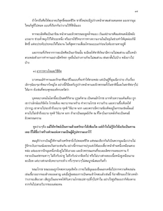 ๓๙

     ถาใครถือศีลไดสะอาดบริสุทธิ์ตลอดชีวต ชาติใหมจะมีรูปรางหนาตาสมสวนหมดจด มองจากมุม
                                          ิ
ไหนก็ดดีไปหมด แบบที่เรียกกันวางามไรที่ตินั่นเอง
      ู

        หากละเมิดศีลเปนอาจิณ หนาตาและผิวพรรณจะดูคล้ําหมอง เวนแตอํานาจศีลแตหนหลังมีพลัง
แรงมาก ชวยค้ําพยุงไวไดระยะหนึ่ง หรืออาจใชวิทยาการทางความงามในปจจุบันชวยทําใหผุดผองก็มี
สิทธิ์ แตจะประคับประคองไดไมนาน ในที่สุดความเสื่อมโทรมแบบแกกอนวัยตองถามหาอยูดี

     และกรรมที่เกิดจากการละเมิดศีลเปนอาจิณนั้น จะมีผลใหชาติถดมามีความไมสมสวน แมใบหนา
                                                              ั
สวยหลอดวยการทําทานอยางมีศรัทธา จุดอื่นในรางกายก็จะไมสมสวน เชนขาสั้นไปบาง หลังยาวไป
บาง

       ๓) อาการทางใจและวิธีคด
                            ิ

      บางคนแมทําทานและรักษาศีลมาดีในแบบที่จะทําใหสวยหลอ แตเปนผูท่ฉุนเฉียวงาย เก็บเรื่อง
                                                                       ี
เล็กๆนอยๆมาคิดมากใหญโต อยางนี้ก็มีผลกับรูปรางหนาตาและผิวพรรณทั้งในชาตินี้และในชาติตอๆไป
ไดมาก ดังเชนที่พระพุทธองคทรงตรัสวา

      บุคคลบางคนในโลกนี้จะเปนสตรีก็ตาม บุรุษก็ตาม เปนคนมักโกรธ มากดวยความแคนเคือง ถูก
เขาวาเล็กนอยก็ขัดใจ โกรธเคือง พยาบาทมาดราย ทําความโกรธ ความราย และความขึ้งเคียดให
ปรากฏ เขาตายไปจะเขาถึงอบาย ทุคติ วินิบาต นรก และเพราะมีความของติดอยูในกรรมเชนนั้นแม
ตายไปไมเขาถึงอบาย ทุคติ วินิบาต นรก ถามาเปนมนุษยเกิด ณ ที่ใดๆในภายหลังก็จะเปนคนมี
ผิวพรรณทราม

       พูดงายๆคือ แมใหทรัพยเปนทานดวยศรัทธาไดเพียงใด แตถาใจไมรูจักใหอภัยเปนทาน
เลย ก็ไดช่อวาสรางสวนแหงความเปนผูมีรูปทรามเอาไว
           ื

        สมมุติวาเราเปนผูใหทานดวยศรัทธายิ่งไปตลอดชีวิต แตขณะเดียวกันก็เปนพวกฉุนเฉียวงายไม
รูจักระงับอารมณเลยจนวันตายเชนกัน อยางนี้กรรมอาจปรุงแตงใหมองเสี้ยวหนาดานหนึ่งเหมือนสวย
หลอ แตมองจากอีกมุมหนึ่งกลับดูไมไดเอาเลย และผิวพรรณแทนที่จะเลอเลิศจากผลของทาน ก็
กลายเปนแคธรรมดาๆ ไมถึงกับนาดู ไมถึงกับนาเกลียดไป หรือไมบางสวนของเนื้อหนังดูเหมือนงาม
ละเอียด แตบางสวนกลับหยาบกระดาง ครึ่งๆกลางๆไมสมบูรณเสมอกันทั่ว

        ขณะโกรธ ขณะยอมถูกโทสะควบคุมจิตใจ เราจะไมมีมุมมองอื่นนอกเหนือไปจากความคิดเขมน
เขนเขี้ยวอยากจองลางจองผลาญ แตเมื่อรูผลของการเปนคนเจาโทสะแลวเชนนี้ ก็อาจฝกมองไวลวงหนา
วาเราจะเสียเวลา เสียรูปในอนาคตใหกบความโกรธเปลาๆปลี้ๆไปทําไม อยางไรคูอริของเราก็ตองตาย
                                   ั
จากกันไปเสวยวิบากของแตละคน
 