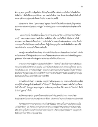 ๕๗

สํารวจดู ๔๐๐ บุคคลที่ร่ํารวยที่สุดในโลก ไมวายุคไหนสมัยใด จะตองทํางานกันเปนบาเปนหลังเกือบ
ทั้งสิ้น ยิ่งกวานั้นยังมีจํานวนมากที่ผานความยากจนในวัยเด็กมากอน นอยเทานอยชนิดหนึ่งในลานที่
รวยเอาๆดวยการอยูเฉยๆแลวมีคนนําเงินกับอํานาจมาประเคนให

     อยางไรก็ตาม ถาขาด ‘ฐานความรวย’ อยูกอน ก็ยากที่จะไตเตาขึ้นมาตามลําดับได ฐานความ
รวยอาจหมายถึงความรู มุมมอง สติปญญา ไหวพริบปฏิภาณ ตลอดจนกระทั่งกิจการเล็กๆที่พอแมให
สืบทอด

       มองอีกดานหนึ่ง เรื่องสติปญญานั้นบางทียากวาจะเอาอะไรมาวัด หากรูจักกับบรรดา ‘อภิมหา
เศรษฐี’ หลายๆคน เราจะพบความจริงประการหนึ่ง คือบางทีพวกเขาไมไดเกง ไมไดฉลาด ไมไดมี
ความสามารถนาอัศจรรยอะไรมากไปกวา ‘ถนัดทําเงิน’ บางคนเหมือนพอมดแหงวงการเก็งกําไร เก็ง
การลงทุนอะไรแมนไปหมด บางคนก็เหมือนเดาใจผูบริโภคถูกทุกที ประชาสัมพันธสินคาธรรมดาๆให
กลายเปนสินคานาปรารถนาไปไดอยางเหลือเชื่อ

        เศรษฐีบางคนเหมือนไมคอยทันคน หรือกระทั่งไมคอยทันเกมธุรกิจของตัวเองเสียดวยซ้ํา แตกลับ
ทําเรื่องนาตกตะลึงใหกับคูแขงดวยการสรางรายไดคุมทุนเสมอ ชนะการทํางานหนักเต็มสติปญญาของ
คูแขงเสมอ ตอใหมีเลหเหลี่ยมเชิงธุรกิจแพรวพรายปานใดก็โคนกันไมลงเลย

       ตําราในมหาวิทยาลัยธุรกิจจําเปนตองกัดฟนใสคําวา ‘โชคชวย’ เขาไปในปจจัยความสําเร็จและ
ความรุงโรจน นี่คือสิ่งที่จําเปนตองยอมรับ และคํานี้เพียงคําเดียวอาจลมลางทุกทฤษฎีท่เลิศสุด ประกัน
                                                                                       ี
ความสําเร็จไดสูงสุด เพราะตอใหมปญญา มีความขยัน มีความอดทนฟนฝาอุปสรรคกี่สิบป ถาขาดโชค
                                      ี
ชวยตัวเดียวก็อาจไมไดเปนเศรษฐีกับเขาสักที หรือกวาจะเปนเศรษฐีก็เขาวัยชรา ปลอยใหลูกหลานชุบ
มือเปบเม็ดเงินที่ตนเองอุตสาหสรางสมมาจนชั่วชีวิต

       ความจริงคือสติปญญา ความมุงมั่น ความรูความชํานาญเฉพาะทาง ความพากเพียรอยางตอเนื่อง
                          
ความรูจกสินคาและลูกคา ลวนแลวแตเปน ‘เบื้องหนา’ ที่สําคัญตอการประสพความสําเร็จเชิงธุรกิจ แต
         ั
ยังมี ‘เบื้องหลัง’ เปนบุญเกาหนุนนําอยูดวย การศึกษาพุทธพจนจะทําใหเราทราบวา ‘โชคชวย’ นั้นไม
มี มีแต ‘บุญชวย’ ทั้งสิ้น

       ขอใหทาความเขาใจดีๆวาบทนี้เนนกลาวถึงวิบากซึ่งเกือบทุกคนในโลกมองวาเปน ‘โชค’
             ํ
ตัวอยางเชนทําไมรวยมาแตเกิด เหตุใดทํามาคาขึ้นนัก แลวเพราะอะไรบางคนถึงเจอลาภลอยเปนประจํา

      วิบากของการทําทานสามารถใหผลทันตาในชาติปจจุบัน เพราะฉะนั้นไมจําเปนตองรอดูผลเมื่อ
เกิดใหมชาติหนา อยางไรก็ตาม ความเปนชาติปจจุบันคือการจองจําไวกับผลกรรมเกาทั้งดีและรายใน
อดีต เพราะฉะนั้นถาหากเคยทํากรรมในทางตระหนี่มามากๆ ก็อาจถูกบีบไวใหขยับยาก โดยเฉพาะถา
ไมมกรรมดีที่จะทําใหเกิดลาภลอยมาชวย
    ี
 