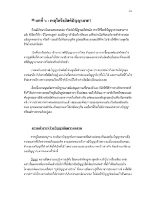 ๗๓


          บทที่ ๖ - เหตุใดจึงมีสติปญญามาก?
                                   
        ถึงแมเกิดมาเปนคนสวยคนหลอ หรือตอใหมีฐานะดีปานใด หากไรซึ่งสติปญญาความสามารถ
แลว ก็เรียกไดวา ‘มีไมครบสูตร’ ลองนึกดูวาถามีอะไรๆดีหมด แตคิดอานไมทันคนก็อาจเขาตําราสวย
แลวถูกหลอกงาย หรือถารวยแลวไมทันเกมธุรกิจ รูปสมบัติและคุณสมบัติก็คงไมชวยใหมีความสุขกับ
ชีวตใหมเทาใดนัก
   ิ

      เปนที่ถกเถียงกันมาชานานวาสติปญญามาจากไหน ถาบอกวามาจากเชื้อของพอแมหรือคนใน
                                        
ตระกูลก็ลืมได เพราะนั่นจะไมใชความจริงสากล เนื่องจากบางคนฉลาดระดับอัจฉริยะในขณะที่พอแมมี
สติปญญาปานกลางหรือคอนขางต่ําดวยซ้ํา
    

      บางคนก็บอกวาสติปญญาเปนสิ่งที่เพิ่มพูนไดดวยความรูและประสบการณ หรือสะกิดใหถูกจุด
                        
ความสนใจ ก็เกิดการใฝใจเรียนรู และเปนที่มาของการตอยอดปญญายิ่งๆขึ้นไปได แตความเชื่อนี้ก็ไมใช
สัจจะสากลอีก เพราะบางคนเรียนกี่ปๆก็ยังคงมีไอคิวเทาเดิมไมเปลี่ยนแปลงเลย

        เดี๋ยวนี้เวลามนุษยจะหาหลักฐานมาสนับสนุนความเชือของตัวเอง ก็มักใชวธีการทางวิทยาศาสตร
                                                        ่                  ิ
ซึ่งก็ไดแกการตรวจสอบวัตถุอันเปนรูปธรรมตางๆ ตั้งแตสมองจนถึงดีเอ็นเอ ความจริงคือหยักสมองและ
พันธุกรรมอาจมีสวนชวยใหคนเราออกจากจุดเริ่มตนตางกัน แตสมองและพันธุกรรมเปนเพียงวิบากชนิด
หนึ่ง หากปราศจากการตกแตงของกรรมแลว สมองและพันธุกรรมของทุกคนจะตองเริ่มตนเหมือนกัน
หมด ทุกคนจะฉลาดเทากัน เปนดอกเตอรไดเหมือนๆกัน และโลกนี้กจะไมมีความแตกตางทางปญญา
                                                                ็
หรือแมทางความคิดอยูเลย



       ความตางระหวางปญญากับความฉลาด
     หากดูในพจนานุกรม จะเห็นวาปญญากับความฉลาดเปนคําแปลของกันและกัน ปญญาหมายถึง
ความฉลาดที่เกิดจากการเรียนและคิด สวนฉลาดหมายถึงการมีปญญาดี เพราะฉะนั้นจะมองเปนคนละ
ดานของเหรียญก็ได แตเพือใหเปนที่เขาใจความหมายและมองเห็นภาพกวางตรงกัน ก็ขอจําแนกนิยาม
                         ่
ของปญญากับความฉลาดไวดังนี้

      ปญญา หมายถึงความรอบรู ความรูทั่ว ไมแคบจํากัดอยูตรงจุดเล็กๆ ถารูมากเรื่องเดียว ถาม
อยางอื่นนอกเหนือจากนั้นแลวเปนใบ ก็ไมเรียกเปนปญญาไดเต็มปากเต็มคํา ที่มักไดยนกันบอยใน
                                                                                   ิ
โครงการพัฒนาชนบทไดแก ‘ภูมิปญญาชาวบาน’ ซึ่งหมายถึงความรูที่ไดมาจากประสบการณ หาไมได
จากตําราทั่วไป เพราะถาหาไดจากตําราก็เรียกวาลอกเลียนเขามา ไมตองใชปญญาคิดคนอะไรขึนมาเอง
                                                                                           ้
 