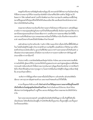 ๗๕

         พอพูดถึงเครืองหมายหรือสัญลักษณแทนปญญานั้น หลายแหงมักใชตวหมากรุกกันเปนสวนใหญ
                     ่                                                   ั
ทั้งนี้เพราะเกมหมากรุกไดรับการยอมรับมานับพันปวาเปนเกมที่ตองใชทางเลหกล ใชปฏิภาณ ใช
จินตนาการ ใชความคิดสรางสรรค รวมทั้งกําลังสติอยางมากในการเอาชนะกัน เสนหของเกมนี้ยิ่งใหญ
ขนาดที่ดึงดูดคนหัวดีไปทุมเทชีวิตทั้งชีวตใหกับมันแบบมืออาชีพ และเมื่อแขงกันระดับโลกสามารถลา
                                        ิ
เงินรางวัลกันไดเปนลานเหรียญ

      คนฉลาดอาจเห็นหมากรุกเปนเครื่องวัดความฉลาด คือยิ่งชนะมากก็ยิ่งฉลาดมาก แตคนมีปญญา
อาจเห็นวาการหมกมุนครุนคิดอยูกับหมากรุกทั้งวันทั้งคืนตลอดชีวิตนั้น จัดเปนการถูกหลอกใหเอาความ
ฉลาดไปหมกมุนและจมปลักอยางโงเขลาเสียมากกวา แทนที่จะเอาความฉลาดมาพัฒนาโลกใหดีขึ้น
เพราะความจริงก็คือนักหมากรุกบางคนฉลาดขนาดเปนอะไรก็ไดที่อยากเปน ตังแตวิศวกรขององคการ
                                                                             ้
นาซา ตลอดไปจนกระทั่งแพทยในทีมวิจัยพัฒนารักษาโรคเอดส

      แตฝายนักหมากรุกก็อาจเถียงกลับ วาแลวการใชความฉลาดไปทางอื่นชวยใหโลกนี้ดีขึ้นไดสักแค
ไหน ไอนสไตนปฏิวติทฤษฎีทางวิทยาศาสตรดวยความบริสุทธิ์ใจ แตผลคือโลกเราไดเห็นอานุภาพที่นา
                  ั                        
สะพรึงกลัวของระเบิดนิวเคลียร ๒ ลูกแรกในที่ฮิโรชิมาและนางาซากิ ยอดรวมคนตายทั้งทันทีและอีก ๔
เดือนตอมาประมาณสองแสนคน ยังไมนับความบาดเจ็บทางกายและความเสียหายทางจิตวิญญาณที่
ประมาณไดยากวาเทานั้นเทานี้

       อีกประการหนึ่ง บางชาติเชนรัสเซียและจีนทุมกําลังเงิน กําลังคน และเวลาหลายทศวรรษเพื่อชิง
ความเปนที่หนึ่ง ผูชนะจะไดรับการยกยองใหเปนวีรบุรุษของประเทศ และคําพูดของผูชนะอาจมีอิทธิพล
กระทบแมการเมืองระดับชาติ ทั้งนี้เพราะหมากรุกเปนเกมทางปญญาที่แขงกันระดับโลก หากชาติใดควา
ชัยไป หรือชาติไหนมีคนเกงหมากรุกอยูมากๆ ก็แปลวาชาตินั้นเปนเผาพันธุที่ทรงปญญาเหนือเผาพันธุ
อื่น เขามองกันอยางนี้จริงๆ

       จะเห็นวาการใชปญญาหรือความฉลาดนันเปนไปไดทุกทาง แลวแตจะคิด แลวแตจะตัดสินใจ
                                         ้
เลือกเอา เพราะทุกๆทางมีคุณคาของตัวเอง และอาจแฝงโทษของตัวเองไวก็ไดทั้งสิ้น

       หากมาตั้งมุมมองกันอีกแบบหนึ่ง คือทําอยางไรจะใชปญญาและความฉลาดทีมีอยูทั้งหมดให
                                                                             ่
เปนไปเพื่อประโยชนสูงสุดโดยไมแฝงโทษไวเลย ก็คงจําเปนตองมองไปโดยรอบ ตองหาใหเจอ
เสียกอนวาประโยชนสูงสุดคืออะไร อยูที่ไหน และจะอาศัยปญญาหรือความฉลาดมาชวยใหเขาถึงดวย
ทาใด

       ในความหมายของพระพุทธเจา บุคคลผูจัดเปนบัณฑิตหรือมีปญญามากนั้น คือผูที่ไมคิดเพื่อ
เบียดเบียนตน ไมคิดเพื่อเบียดเบียนผูอื่น ถาจะคิดก็คดเพื่อเกื้อกูลแกตน เกื้อกูลแกผูอื่น และเกื้อกูลแก
                                                     ิ
โลกทั้งหมดเลยทีเดียว
 