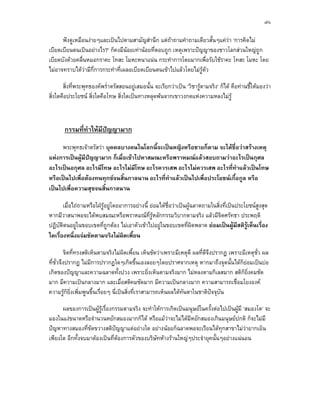 ๗๖

      ฟงดูเหมือนงายๆและเปนไปตามสามัญสํานึก แตถาถามคําถามเดียวสั้นๆแควา ‘การคิดไม
เบียดเบียนตนเปนอยางไร?’ ก็คงมีนอยเทานอยที่ตอบถูก เหตุเพราะปญญาของชาวโลกสวนใหญถูก
เบียดบังดวยคลื่นหมอกราคะ โทสะ โมหะหนาแนน กระทําการโดยมากเพื่อรับใชราคะ โทสะ โมหะ โดย
ไมอาจทราบไดวามีกี่การกระทําที่เผลอเบียดเบียนตนเขาไปแลวโดยไมรูตัว

       สิ่งที่พระพุทธองคพร่ําตรัสสอนอยูเสมอนั้น จะเรียกวาเปน ‘วิชารูตามจริง‘ ก็ได คือทานชี้ใหมองวา
                                                                        
สิ่งใดคือประโยชน สิ่งใดคือโทษ สิ่งใดเปนทางหลุดพนจากเขาวงกตแหงความหลงไมรู



       กรรมที่ทําใหมีปญญามาก
                       
     พระพุทธเจาตรัสวา บุคคลบางคนในโลกนี้จะเปนหญิงหรือชายก็ตาม จะไดชื่อวาสรางเหตุ
แหงการเปนผูมีปญญามาก ก็เมื่อเขาไปหาสมณะหรือพราหมณแลวสอบถามวาอะไรเปนกุศล
อะไรเปนอกุศล อะไรมีโทษ อะไรไมมีโทษ อะไรควรเสพ อะไรไมควรเสพ อะไรที่ทําแลวเปนโทษ
หรือเปนไปเพื่อตองทนทุกขจนสิ้นกาลนาน อะไรที่ทําแลวเปนไปเพื่อประโยชนเกื้อกูล หรือ
เปนไปเพื่อความสุขจนสิ้นกาลนาน

       เมื่อไถถามหรือใฝรูอยูโดยอาการอยางนี้ ยอมไดชื่อวาเปนผูฉลาดถามในสิ่งที่เปนประโยชนสงสุด
                                                                                                   ู
หากมีวาสนาพอจะไดพบสมณะหรือพราหมณที่รูหลักกรรมวิบากตามจริง แลวมีจิตศรัทธา ประพฤติ
ปฏิบัติตนอยูในขอบเขตที่ถูกตอง ไมเอาตัวเขาไปอยูในขอบเขตที่ผิดพลาด ยอมเปนผูมีสติรูเห็นเรื่อง
ใดเรื่องหนึ่งแจมชัดตามจริงไมผิดเพี้ยน

         จิตที่ทรงสติเห็นตามจริงไมผิดเพี้ยน เห็นชัดวาเพราะมีเหตุดี ผลที่ดีจึงปรากฏ เพราะมีเหตุชว ผล
                                                                                                 ั่
ที่ชั่วจึงปรากฏ ไมมีการปรากฏใดๆเกิดขึ้นเองลอยๆโดยปราศจากเหตุ หากมาถึงจุดนั้นไดก็ยอมเปนบอ 
เกิดของปญญาและความฉลาดทั้งปวง เพราะยิ่งเห็นตามจริงมาก ไมหลงตามกิเลสมาก สติก็ย่งคมชัด         ิ
มาก มีความเปนกลางมาก และเมื่อสติคมชัดมาก มีความเปนกลางมาก ความสามารถเชื่อมโยงองค
ความรูก็ยิ่งเพิ่มพูนขึ้นเรื่อยๆ นี่เปนสิ่งที่เราสามารถเห็นผลไดทันตาในชาติปจจุบัน

      ผลของการเปนผูรูเรื่องกรรมตามจริง จะทําใหการเกิดเปนมนุษยในครั้งตอไปเปนผูมี ‘สมองโต’ จะ
มองในแงขนาดหรือจํานวนหยักสมองมากก็ได หรือแมวาจะไมไดมีหยักสมองเกินมนุษยปกติ ก็จะไมมี
ปญหาทางสมองที่ขดขวางสติปญญาแตอยางใด อยางนอยก็ฉลาดพอจะเรียนไดทุกสาขาไมวายากเย็น
                  ั
เพียงใด อีกทั้งจบมาตองเปนที่ตองการตัวของบริษัทหางรานใหญๆประจํายุคนั้นๆอยางแนนอน
                                
 