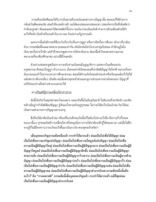 ๘๑

       กรรมที่เคยผิดศีลและใหวบากเปนมานทึบบดบังแสงสวางทางปญญานั้น พอจะแกไดดวยการ
                               ิ
กลับลําในศีลแตละขอ เชนถามึนๆหนักๆหัว ขอใหลองปลอยนกปลอยปลา ปลอยโคกระบือที่เห็นชัดวา
กําลังจะถูกฆา หัดแผเมตตาใหสรรพสัตวท้งปวง ขอภัยเวรจงเปนอโหสิ ทํามากๆขามเดือนขามปถา
                                        ั
อะไรที่หนักๆในหัวหรือบนหัวก็เบาบางลง ก็แปลวาแกถูกทางแลว

      นอกจากนั้นยังมีกรรมที่พึงระวังเกี่ยวกับเรื่องการดูถูก หรือการปดกันการศึกษา เขามาเกี่ยวของ
                                                                        ้
ดวย กรรมชนิดนี้คนฉลาดหลายๆคนชอบทํากัน เห็นใครตอใครโงเงาเตาตุนไปหมด ถานึกอยูในใจ
เงียบๆคงไมกระไรนัก แตถาถึงขนาดพูดถากถางใหเขาอับอาย นอยเนื้อต่ําใจจนขาดความมานะ
                        
พยายามที่จะเพียรศึกษาตอ อยางนี้มีโทษหนัก

       ตัวอยางเชนพระจูฬปนถก ความจริงทานเปนคนมีบุญญาธิการ แตเพราะในอดีตเคยกอ
อกุศลกรรม คือชอบไปดูถูก หัวเราะเยาะ บั่นทอนกําลังใจของคนที่เขามีสติปญญาไมใครดี จนกระทั่งเขา
อับอายถอยเทาไปจากแวดวงการศึกษาธรรมะ สงผลใหทานเกิดใหมแลวทองจําหรือเรียนมนตอะไรไมได
แมแตคาถาสักบทเดียว เปนตน ตอเมื่อพระพุทธเจาชวยแนะอุบายชวยแหวกมานโมหะออก ปญญาที่
แทจริงของทานจึงสวางชําแรกออกมาได

       ๔) เจริญสติรความเคลื่อนไหวทางกาย
                   ู

      ขอนี้เปนวิชาในพุทธศาสนาโดยเฉพาะ ผลจะเกิดขึ้นในปจจุบันชาติ ไมตองรอถึงชาติหนา แนวคิด
หลักๆมีอยูวาถามีสติสัมปชัญญะ รูเห็นอะไรตามจริงอยูทุกขณะ ไมวาจะใชอะไรเปนเปาลอ ก็จะไดผล
                                
เปนความสามารถทางปญญาอยางเอกอุ

       สิ่งที่จะใชอาศัยเปนเปาลอ หรือเครื่องระลึกของใจนั้นก็ไมตองไปหาอะไรอื่น คือกายทั่วทั้งหมด
ของเรานี้เอง ทุกขณะจิตมีการเคลื่อนไหวหรือหยุดนิ่งทางกายใหอาศัยระลึกรูไดตลอดเวลา แตเมื่อไมฝก
ตามรูกไมมีใครทราบวาจะเกิดอะไรขึ้นมาเปนรางวัล พระพุทธเจาตรัสวา
       ็

     เมื่อบุคคลเจริญธรรมขอหนึ่งแลว กระทําใหมากแลว ยอมเปนไปเพื่อไดปญญา ยอม
เปนไปเพื่อความเจริญแหงปญญา ยอมเปนไปเพื่อความไพบูลยแหงปญญา ยอมเปนไปเพื่อ
ความเปนผูมีปญญาใหญ ยอมเปนไปเพื่อความเปนผูมีปญญามาก ยอมเปนไปเพื่อความเปนผูมี
ปญญาไพบูลย ยอมเปนไปเพื่อความเปนผูมีปญญาลึกซึ้ง ยอมเปนไปเพื่อความเปนผูมีปญญา
สามารถยิ่ง ยอมเปนไปเพื่อความเปนผูมีปญญากวางขวาง ยอมเปนไปเพื่อความเปนผูมากดวย
ปญญา ยอมเปนไปเพื่อความเปนผูมีปญญาวองไว ยอมเปนไปเพื่อความเปนผูมีปญญาเร็ว ยอม
เปนไปเพื่อความเปนผูมีปญญาราเริง ยอมเปนไปเพื่อความเปนผูมีปญญาแลน ยอมเปนไปเพื่อ
ความเปนผูมีปญญาคม ยอมเปนไปเพื่อความเปนผูมีปญญาชําแรกกิเลส ธรรมขอหนึ่งนั้นคือ
อะไร? คือ ‘กายคตาสติ’ ธรรมขอนี้เมื่อบุคคลเจริญแลว กระทําใหมากแลว แมท่สุดยอม
                                                                              ี
เปนไปเพื่อความเปนผูมีปญญาชําแรกกิเลส
 