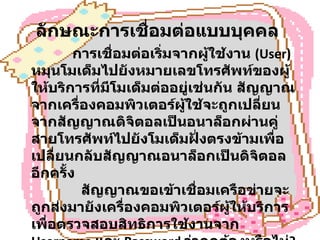 ลักษณะการเชื่อมต่อแบบบุคคล                การเชื่อมต่อเริ่มจากผู้ใช้งาน  (User)  หมุนโมเด็มไปยังหมายเลขโทรศัพท์ของผู้ให้บริการที่มีโมเด็มต่ออยู่เช่นกัน สัญญาณจากเครื่องคอมพิวเตอร์ผู้ใช้จะถูกเปลี่ยนจากสัญญาณดิจิตอลเป็นอนาล็อกผ่านคู่สายโทรศัพท์ไปยังโมเด็มฝั่งตรงข้ามเพื่อเปลี่ยนกลับสัญญาณอนาล็อกเป็นดิจิตอลอีกครั้ง              สัญญาณขอเข้าเชื่อมเครือข่ายจะถูกส่งมายังเครื่องคอมพิวเตอร์ผู้ให้บริการเพื่อตรวจสอบสิทธิการใช้งานจาก  Username  และ  Password  ว่าถูกต้องหรือไม่ ?  ถ้าถูกต้องก็จะได้รับอนุญาตให้เชื่อมต่อได้  