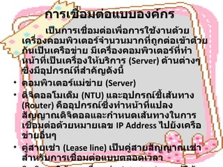 การเชื่อมต่อแบบองค์กร   เป็นการเชื่อมต่อเพื่อการใช้งานด้วยเครื่องคอมพิวเตอร์จำนวนมากที่ถูกต่อเข้าด้วยกันเป็นเครือข่าย มีเครื่องคอมพิวเตอร์ที่ทำหน้าที่เป็นเครื่องให้บริการ  (Server)  ด้านต่างๆ ซึ่งมีอุปกรณ์ที่สำคัญดังนี้  คอมพิวเตอร์แม่ข่าย  (Server) ดิจิตอลโมเด็ม  (NTU)  และอุปกรณ์ชี้เส้นทาง  (Router)  คืออุปกรณ์ซึ่งทำหน้าที่แปลงสัญญาณดิจิตอลและกำหนดเส้นทางในการเชื่อมต่อด้วยหมายเลข  IP Address  ไปยังเครือข่ายอื่นๆ  คู่สายเช่า  (Lease line)  เป็นคู่สายสัญญาณเช่าสำหรับการเชื่อมต่อแบบตลอดเวลา  สิทธิการใช้งานเชื่อมต่อ  (Air time)  จากผู้ให้บริการเอกชน  ISP  หรือขององค์กร / หน่วยงานต่างๆ  
