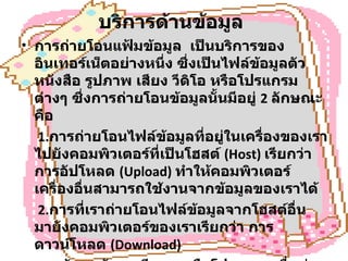 บริการด้านข้อมูล   การถ่ายโอนแฟ้มข้อมูล  เป็นบริการของอินเทอร์เน็ตอย่างหนึ่ง ซึ่งเป็นไฟล์ข้อมูลตัวหนังสือ รูปภาพ เสียง วีดิโอ หรือโปรแกรมต่างๆ ซึ่งการถ่ายโอนข้อมูลนั้นมีอยู่  2  ลักษณะคือ   1. การถ่ายโอนไฟล์ข้อมูลที่อยู่ในเครื่องของเราไปยังคอมพิวเตอร์ที่เป็นโฮสต์   (Host)  เรียกว่า  การอัปโหลด  ( Upload)  ทำให้คอมพิวเตอร์เครื่องอื่นสามารถใช้งานจากข้อมูลของเราได้   2. การที่เราถ่ายโอนไฟล์ข้อมูลจากโฮสต์อื่นมายังคอมพิวเตอร์ของเราเรียกว่า การดาวน์โหลด  ( Download)  การค้นหาข้อมูล มีระบบหรือโปรแกรมเพื่อช่วยในการค้นหาแฟ้มได้อย่างสะดวกรวดเร็ว   ข้อมูลมัลติมีเดีย 