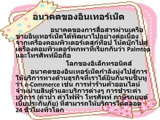 อนาคตของอินเทอร์เน็ต      อนาคตของการสื่อสารผ่านเครือข่ายอินเทอร์เน็ตได้พัฒนาไปอย่างต่อเนื่อง จากเครื่องคอมพิวเตอร์เดสก์ท็อป โน้ตบุ๊กไปสู่เครื่องคอมพิวเตอร์พกพาที่เรียกกันว่า  Palmtop  และโทรศัพท์มือถือ  โลกของอิเล็กทรอนิคส์             อนาคตของอินเทอร์เน็ตกำลังมุ่งไปสู่การให้บริการทางด้านธุรกิจที่เราได้ยินกันจนชินหูว่า  e-Commerce  เช่น การทำร้านค้าออนไลน์จำหน่ายสินค้าและบริการต่างๆ การชำระค่าบริการ  ( ค่าน้ำ ค่าไฟฟ้า โทรศัพท์ ภาษีรถยนต์ เบี้ยประกันภัย )  ที่สามารถให้บริการได้ตลอด  24  ชั่วโมงทั่วโลก 