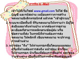 การรับ   E -Mail เข้าไปที่เว็บไซต์  www.gmail.com   ให้ใส่ ชื่อบัญชี และรหัสผ่าน เหมือนคราวการสร้างจดหมายอิเล็กทรอนิกส์ แล้วกด  “ เข้าสู่ระบบ ”   2 .  ระบบจะเปิดพื้นที่ ที่รับจดหมายให้ทราบว่า มีผู้ใดส่งอีเมลมาถึงท่านบ้าง หากต้องการดูรายละเอียดก็สามารถคลิกตรงข้อผู้ส่ง หรือข้อความที่ส่ง ในกรณีที่ท่านต้องการส่งจดหมาย ให้คลิกที่ เขียนจดหมาย จะปรากฏภาพด้านล่าง 3 .  หน้าช่อง  “ ถึง ”  ให้ท่านกรอกชื่อโดเมนเนมของผู้รับที่ท่านต้องการส่งถึง หน้าช่อง หัวเรื่องให้ท่านกรอก หัวเรื่องที่ต้องการสื่อสาร และช่องว่างข้างล่าง เป็นพื้นที่ในการที่จะพิมพ์ข้อมูลที่ต้องการสื่อสาร เมื่อตรวจทานความถูกต้องเรียบร้อยแล้วก็สามารถกด  “ ส่ง ”  ด้านล่าง ข้อมูลก็จะถูกส่งไปเก็บไว้ในอีเมลของผู้รับ 