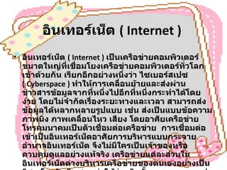 อินเทอร์เน็ต  ( Internet )   อินเทอร์เน็ต  ( Internet )  เป็นเครือข่ายคอมพิวเตอร์ขนาดใหญ่ที่เชื่อมโยงเครือข่ายคอมพิวเตอร์ทั่วโลกเข้าด้วยกัน เรียกอีกอย่างหนึ่งว่า ไซเบอร์สเปซ  ( Cyberspace )   ทำให้การเคลื่อนย้ายและส่งผ่านข่าวสารข้อมูลจากที่หนึ่งไปอีกที่หนึ่งกระทำได้โดยง่าย โดยไม่จำกัดเรื่องระยะทางและเวลา สามารถส่งข้อมูลได้หลากหลายรูปแบบ เช่น ส่งเป็นแบบข้อความ ภาพนิ่ง ภาพเคลื่อนไหว เสียง โดยอาศัยเครือข่ายโทรคมนาคมเป็นตัวเชื่อมต่อเครือข่าย  การเชื่อมต่อเข้าเป็นอินเทอร์เน็ตอาศัยการบริหารแบบกระจายอำนาจอินเทอร์เน็ต จึงไม่มีใครเป็นเจ้าของหรือควบคุมดูแลอย่างแท้จริง เครือข่ายแต่ละส่วนในอินเทอร์เน็ตต่างบริหารเครือข่ายของตนเองอย่างเป็นอิสระโดยรับผิดชอบค่าใช้จ่ายติดตั้งระบบและการเช่าวงจรสื่อสารเพื่อต่อเชื่อมเข้าด้วยกัน แต่ในทางปฏิบัติแล้วอินเทอร์เน็ตมีองค์กรระหว่างประเทศที่จัดตั้งขึ้นเพื่อประสานความร่วมมือระหว่างสมาชิกองค์การนี้ได้แก่ สมาคมอินเทอร์เน็ต  ISOC ( Internet Society ) 