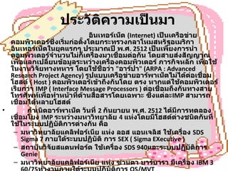 ประวัติความเป็นมา                        อินเทอร์เน็ต  (Internet)  เป็นเครือข่ายคอมพิวเตอร์ซึ่งเริ่มก่อตั้งโดยกระทรวงกลาโหมสหรัฐอเมริกา อินเทอร์เน็ตในยุคแรกๆ ประมาณปี พ . ศ . 2512  เป็นเพียงการนำคอมพิวเตอร์จำนวนไม่กี่เครื่องมาเชื่อมต่อกัน โดยสายส่งสัญญาณเพื่อแลกเปลี่ยนข้อมูลระหว่างเครื่องคอมพิวเตอร์ ภารกิจหลัก เพื่อใช้ในงานวิจัยทางทหาร โดยใช้ชื่อว่า  " อาร์ปา " (ARPA : Advanced Research Project Agency)  รูปแบบเครือข่ายอาร์พาเน็ตไม่ได้ต่อเชื่อมโฮสต์  ( Host )  คอมพิวเตอร์เข้าถึงกันโดย ตรง หากแต่ใช้คอมพิวเตอร์ เรียกว่า   IMP ( Interface Message Processors )  ต่อเชื่อมถึงกันทางสาย โทรศัพท์เพื่อทำหน้าที่ด้านสื่อสารโดยเฉพาะ ซึ่งแต่ละ IMP  สามารถเชื่อมได้หลายโฮสต์           กำเนิดอาร์พาเน็ต วันที่  2  กันยายน พ . ศ . 2512  ได้มีการทดลองเชื่อมโยง  IMP  ระหว่างมหาวิทยาลัย  4  แห่งโดยมีโฮสต์ต่างชนิดกันที่ใช้ในระบบปฏิบัติการต่างกัน คือ  มหาวิทยาลัยแคลิฟอร์เนีย แห่ง ลอส แอนเจลิส ใช้เครื่อง  SDS Sigma 7  ภายใต้ระบบปฏิบัติ การ  SEX ( Sigma EXecutive )  สถาบันวิจัยสแตนฟอร์ด ใช้เครื่อง  SDS 940 และระบบปฏิบัติการ  Genie  มหาวิทยาลัยแคลิฟอร์เนีย แห่ง ซานตา บาร์บารา มีเครื่อง  IBM 360/75 ทำงานภายใต้ระบบปฏิบัติการ  OS/MVT  มหาวิทยาลัยยูทาห์ ที่ซอลต์เลคซิตี้ ใช้เครื่อง  DEC PDP-10 ภายใต้ระบบปฏิบัติการ  Tenex  