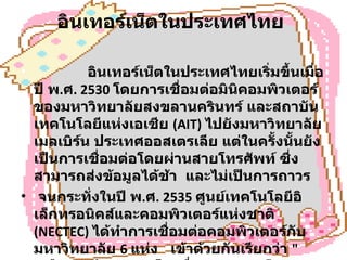 อินเทอร์เน็ตในประเทศไทย                  อินเทอร์เน็ตในประเทศไทยเริ่มขึ้นเมื่อปี พ . ศ . 2530  โดยการเชื่อมต่อมินิคอมพิวเตอร์ของมหาวิทยาลัยสงขลานครินทร์ และสถาบันเทคโนโลยีแห่งเอเชีย  (AIT)  ไปยังมหาวิทยาลัยเมลเบิร์น ประเทศออสเตรเลีย แต่ในครั้งนั้นยังเป็นการเชื่อมต่อโดยผ่านสายโทรศัพท์ ซึ่งสามารถส่งข้อมูลได้ช้า  และไม่เป็นการถาวร  จนกระทั่งในปี พ . ศ . 2535  ศูนย์เทคโนโลยีอิเล็กทรอนิคส์และคอมพิวเตอร์แห่งชาติ  (NECTEC)  ได้ทำการเชื่อมต่อคอมพิวเตอร์กับมหาวิทยาลัย  6  แห่ง  เข้าด้วยกันเรียกว่า  " เครือข่ายไทยสาร "  โดยสื่อสารความเร็ว  9600  บิตต่อวินาที  