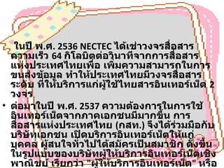 ในปี พ . ศ . 2536 NECTEC  ได้เช่าวงจรสื่อสารความเร็ว  64  กิโลบิตต่อวินาทีจากการสื่อสารแห่งประเทศไทยเพื่อ เพิ่มความสามารถในการขนส่งข้อมูล ทำให้ประเทศไทยมีวงจรสื่อสารระดับ ที่ให้บริการแก่ผู้ใช้ไทยสารอินเทอร์เน็ต  2  วงจร ต่อมาในปี พ . ศ . 2537  ความต้องการในการใช้อินเทอร์เน็ตจากภาคเอกชนมีมากขึ้น การสื่อสารแห่งประเทศไทย  ( กสท .)  จึงได้ร่วมมือกับบริษัทเอกชน เปิดบริการอินเทอร์เน็ตให้แก่บุคคล ผู้สนใจทั่วไปได้สมัครเป็นสมาชิก ตั้งขึ้นในรูปแบบของบริษัทผู้ให้บริการอินเทอร์เน็ตเชิงพาณิชย์ เรียกว่า  " ผู้ให้บริการอินเทอร์เน็ต "  หรือ  ISP (Internet Service Provider) 