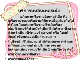 บริการบนอินเทอร์เน็ต                 อภิมหาเครือข่ายอินเทอร์เน็ต คือ เครือข่ายของเครือข่ายที่มีการเชื่อมโยงกันไปทั่วโลก ในแต่ละเครือข่ายก็จะมีเครื่องคอมพิวเตอร์ที่ทำหน้าที่เป็นผู้ให้บริการ ซึ่งอาจเรียกว่าเป็น เซิร์ฟเวอร์  (Server)  หรือ โฮสต์  (Host)  เชื่อมต่ออยู่เป็นจำนวนมาก ในปัจจุบันก็ได้ขยายเข้าสู่เรื่องของการค้าและธุรกิจแทบจะทุกด้าน บริการต่างๆ บนอินเทอร์เน็ตอาจแบ่งได้เป็น  2  กลุ่มใหญ่ๆ ดังนี้  บริการด้านการสื่อสาร  บริการข้อมูลต่างๆ 