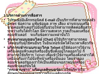 1. บริการด้านการสื่อสาร   ไปรษณีย์อิเล็กทรอนิคส์  E-mail   เป็นบริการที่สามารถส่งตัวอักษร ข้อความ แฟ้มข้อมูล ภาพ เสียง ผ่านระบบเครือข่ายคอมพิวเตอร์ไปยังผู้รับช่วยให้สามารถติดต่อสื่อสารระหว่างกันได้ทั่วโลก มีความสะดวก รวดเร็วและเครื่องคอมพิวเตอร์  จะเก็บข้อความเหล่านั้นไว้  สนทนาแบบออนไลน์  (Chat)   ผู้ใช้บริการสามารถคุยโต้ตอบกับผู้ใช้คนอื่นๆ ในอินเทอร์เน็ตได้ในเวลาเดียวกัน  บริการเข้าระบบระยะไกล  Telnet  ผู้ใช้ต้องการใช้งานเครื่องคอมพิวเตอร์เครื่องอื่นซึ่งตั้งอยู่ไกลออกไป ก็สามารถใช้บริการ  Telnet  เพื่อเข้าใช้งานเครื่องดังกล่าวได้เหมือนกับเราไปนั่งที่หน้าเครื่องนั้นเอง โดยจำลองคอมพิวเตอร์ของเราให้เป็นเสมือนจอภาพบนเครื่องคอมพิวเตอร์นั้นได้  " กระดานข่าว "  หรือบูเลตินบอร์ด การให้บริการในลักษณะของกระดานข่าวหรือบูเลตินบอร์ด              