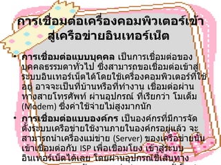 การเชื่อมต่อเครื่องคอมพิวเตอร์เข้าสู่เครือข่ายอินเทอร์เน็ต   การเชื่อมต่อแบบบุคคล  เป็นการเชื่อมต่อของบุคคลธรรมดาทั่วไป ซึ่งสามารถขอเชื่อมต่อเข้าสู่ระบบอินเทอร์เน็ตได้โดยใช้เครื่องคอมพิวเตอร์ที่ใช้อยู่ อาจจะเป็นที่บ้านหรือที่ทำงาน เชื่อมต่อผ่านทางสายโทรศัพท์ ผ่านอุปกรณ์ ที่เรียกว่า โมเด็ม  (Modem)  ซึ่งค่าใช้จ่ายไม่สูงมากนัก การเชื่อมต่อแบบองค์กร  เป็นองค์กรที่มีการจัดตั้งระบบเครือข่ายใช้งานภายในองค์กรอยู่แล้ว จะสามารถนำเครื่องแม่ข่าย  (Server)  ของเครือข่ายนั้นเข้าเชื่อมต่อกับ  ISP  เพื่อเชื่อมโยง เข้าสู่ระบบ อินเทอร์เน็ตได้เลย โดยผ่านอุปกรณ์ชี้เส้นทาง  Router   และสายสัญญาณเช่า  ( ตลอด  24  ชั่วโมง )  