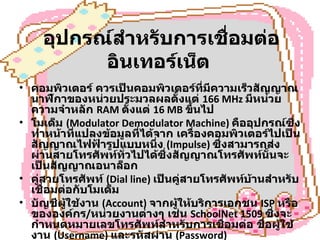 อุปกรณ์สำหรับการเชื่อมต่ออินเทอร์เน็ต   คอมพิวเตอร์ ควรเป็นคอมพิวเตอร์ที่มีความเร็วสัญญาณนาฬิกาของหน่วยประมวลผลตั้งแต่  166 MHz  มีหน่วยความจำหลัก  RAM  ตั้งแต่  16 MB  ขึ้นไป  โมเด็ม  (Modulator Demodulator Machine)  คืออุปกรณ์ซึ่งทำหน้าที่แปลงข้อมูลที่ได้จาก เครื่องคอมพิวเตอร์ไปเป็นสัญญาณไฟฟ้ารูปแบบหนึ่ง  (Impulse)  ซึ่งสามารถส่งผ่านสายโทรศัพท์ทั่วไปได้ซึ่งสัญญาณโทรศัพท์นั้นจะเป็นสัญญาณอนาล็อก  คู่สายโทรศัพท์  (Dial line)  เป็นคู่สายโทรศัพท์บ้านสำหรับเชื่อมต่อกับโมเด็ม  บัญชีผู้ใช้งาน  (Account)  จากผู้ให้บริการเอกชน  ISP  หรือขององค์กร / หน่วยงานต่างๆ เช่น  SchoolNet 1509  ซึ่งจะกำหนดหมายเลขโทรศัพท์สำหรับการเชื่อมต่อ ชื่อผู้ใช้งาน  (Username)  และรหัสผ่าน  (Password)  