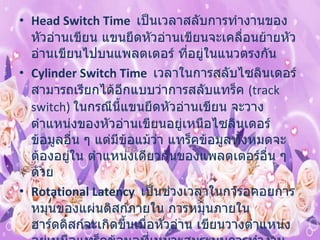 Head Switch Time    เป็นเวลาสลับการทำงานของหัวอ่านเขียน แขนยึดหัวอ่านเขียนจะเคลื่อนย้ายหัวอ่านเขียนไปบนแพลตเตอร์ ที่อยู่ในแนวตรงกัน  Cylinder Switch Time   เวลาในการสลับไซลินเดอร์ สามารถเรียกได้อีกแบบว่าการสลับแทร็ค  ( track switch)  ในกรณีนี้แขนยึดหัวอ่านเขียน จะวางตำแหน่งของหัวอ่านเขียนอยู่เหนือไซลินเดอร์ข้อมูลอื่น ๆ แต่มีข้อแม้ว่า แทร็คข้อมูลทั้งหมดจะต้องอยู่ใน ตำแหน่งเดียวกันของแพลตเตอร์อื่น ๆ ด้วย  Rotational Latency    เป็นช่วงเวลาในการอคอยการหมุนของแผ่นดิสก์ภายใน การหมุนภายในฮาร์ดดิสก์จะเกิดขึ้นเมื่อหัวอ่าน เขียนวางตำแหน่ง อยู่เหนือแทร็คข้อมูลที่เหมาะสมระบบการทำงาน ของหัวอ่านเขียนข้อมูลจะรอให้ตัวไดร์ฟ หมุนแพลตเตอร์ไปยังเซ็กเตอร์ที่ถูกต้อง 
