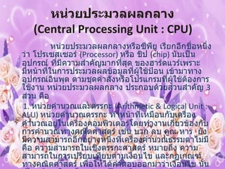 หน่วยประมวลผลกลาง   ( Central Processing Unit : CPU)                  หน่วยประมวลผลกลางหรือซีพียู เรียกอีกชื่อหนึ่งว่า โปรเซสเซอร์  ( Processor)  หรือ ชิป  ( chip)  นับเป็นอุปกรณ์ ที่มีความสำคัญมากที่สุด ของฮาร์ดแวร์เพราะมีหน้าที่ในการประมวลผลข้อมูลที่ผู้ใช้ป้อน เข้ามาทางอุปกรณ์อินพุต ตามชุดคำสั่งหรือโปรแกรมที่ผู้ใช้ต้องการใช้งาน หน่วยประมวลผลกลาง ประกอบด้วยส่วนสำคัญ  3  ส่วน คือ   1.  หน่วยคำนวณและตรรกะ  ( Arithmetic & Logical Unit : ALU)  หน่วยคำนวณตรรกะ ทำหน้าที่เหมือนกับเครื่องคำนวณอยู่ในเครื่องคอมพิวเตอร์โดยทำงานเกี่ยวข้องกับ การคำนวณทางคณิตศาสตร์ เช่น บวก ลบ คูณ หาร  ยังมีความสามารถอีกอย่างหนึ่งที่เครื่องคำนวณธรรมดาไม่มี คือ ความสามารถในเชิงตรรกะศาสตร์ หมายถึง ความสามารถในการเปรียบเทียบตามเงื่อนไข และกฎเกณฑ์ทางคณิตศาสตร์ เพื่อให้ได้คำตอบออกมาว่าเงื่อนไข นั้นเป็น จริง หรือ เท็จ เช่น เปรียบเทียบมากว่า น้อยกว่า เท่ากัน  ไม่เท่ากัน ของจำนวน  2  จำนวน เป็นต้น 