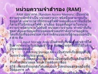 หน่วยความจำสำรอง  ( RAM)                  RAM  ย่อมาจาก  ( Random Access Memory)  เป็นหน่วยความจำหลักที่จำเป็น หน่วยความจำ ชนิดนี้จะสามารถเก็บข้อมูลได้ เฉพาะเวลาที่มีกระแสไฟฟ้าหล่อเลี้ยงเท่านั้นเมื่อใดก็ตามที่ไม่มีกระแสไฟฟ้า มาเลี้ยง ข้อมูลที่อยู่ภายในหน่วยความจำชนิดจะหายไปทันที หน่วยความจำแรม ทำหน้าที่เก็บชุดคำสั่งและข้อมูลที่ระบบคอมพิวเตอร์กำลังทำงานอยู่ด้วย โดยที่เนื้อที่ของหน่วยความจำหลักแบบแรมนี้ถูกแบ่งออกเป็น  4  ส่วน คือ                  1.Input Storage Area  เป็นส่วนที่เก็บข้อมูลนำเข้าที่ได้รับมาจากหน่วยรับข้อมูลเข้าโดย ข้อมูลนี้จะถูกนำไปใช้ในการประมวลผลต่อไป                 2.Working Storage Area  เป็นส่วนที่เก็บข้อมูลที่อยู่ในระหว่างการประมวลผล                 3.Output Storage Area  เป็นส่วนที่เก็บผลลัพธ์ที่ได้จากการประมวลผล ตามความต้องการของ ผู้ใช้ เพื่อรอที่จะถูกส่งไปแสดงออก ยังหน่วยแสดงผลอื่นที่ผู้ใช้ต้องการ                 4.Program Storage Area  เป็นส่วนที่ใช้เก็บชุดคำสั่ง หรือโปรแกรมที่ผู้ใช้ต้องการจะส่งเข้ามา เพื่อใช้คอมพิวเตอร์ปฏิบัติตามคำสั่ง ชุดดังกล่าว หน่วยควบคุมจะทำหน้าที่ดึงคำสั่งจากส่วน นี้ไปที่ละคำสั่งเพื่อทำการแปลความหมาย  