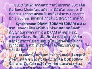            BEDO  ได้เพิ่มความสามารถขึ้นมาจาก  EDO  เดิม คือ  Burst Mode  โดยหลังจากที่มันได้  address  ที่ ต้องการ  Address แรกแล้วมันก็จะทำการ  Generate  อีก  3 address  ขึ้นทันที ภายใน  1  สัญญาณนาฬิกา  Synchronous DRAM (SDRAM) SDRAM จะต่างจาก  DRAM  เดิมตรงที่มันจะทำงานสอดคล้องกับสัญญาณนาฬิกา สำหรับ  DRAM  เดิมจะ ทราบตำแหน่งที่อ่าน ก็ต่อเมื่อเกิดทั้ง  RAS  และ CAS  ขึ้น แล้วจึงทำการไปอ่านข้อมูลโดยมีช่วงเวลาในการ เข้าถึงข้อมูล ตามที่เรามักจะได้เห็นบนตัว  Chip  ของตัว  RAM DDR RAM  นี้แยกออกมาจาก   SDRAM  โดยจุดที่ต่างกันหลัก ๆ ของทั้งสองชนิดนี้คือ  DDR SDRAM  นี้สามารถที่จะใช้งานได้ทั้งขาขึ้น และขาลง ของสัญญาณนาฬิกาเพื่อส่งถ่ายข้อมูล  Rambus DRAM (RDRAM)   ชื่อของ  RAMBUS  เป็นเครื่องหมายการค้าของบริษัท  RAMBUS Inc.  ซึ่งตั้งมาตั้งแต่ ยุค  80  