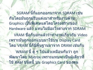           SGRAM  นี้ก็แยกออกมาจาก  SDRAM  เช่นกันโดยมันถูกปรับแต่งมาสำหรับงานด้าน  Graphics  เป็นพิเศษแต่โดยโครงสร้างของ  Hardware  แล้ว แทบไม่มีอะไรต่างจาก  SDRAM    VRAM  ชื่อก็บอกแล้วว่าทำงานเกี่ยวกับ  Video  เพราะมันถูกออกแบบมาใช้บน  Display Card  โดย   VRAM  นี้ก็มีพื้นฐานมาจาก  DRAM  เช่นกัน WRAM  นี้ ดู ๆ ไปแล้วเหมือนกับว่า ถูกพัฒนาโดย  Matrox  เพราะแทบจะเป็นผู้เดียวที่ใช้  RAM  ชนิดนี้ บน   Graphics Card  ของตน  