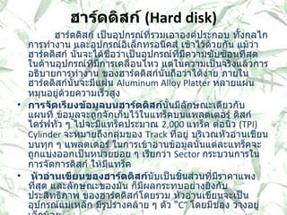 ฮาร์ดดิสก์  ( Hard disk)         ฮาร์ดดิสก์ เป็นอุปกรณ์ที่รวมเอาองค์ประกอบ ทั้งกลไกการทำงาน และอุปกรณ์อิเล็กทรอนิคส์ เข้าไว้ด้วยกัน แม้ว่าฮาร์ดดิสก์ นั้นจะได้ชื่อว่าเป็นอุปกรณ์ที่มีความซับซ้อนที่สุด ในด้านอุปกรณ์ที่มีการเคลื่อนไหว แต่ในความเป็นจริงแล้วการอธิบายการทำงาน ของฮาร์ดดิสก์นั้นถือว่าได้ง่าย ภายในฮาร์ดดิสก์นั้นจะมีแผ่น  Aluminum Alloy Platter  หลายแผ่นหมุนอยู่ด้วยความเร็วสูง  การจัดเรียงข้อมูลบนฮาร์ดดิสก์ นั้นมีลักษณะเดียวกับแผนที่ ข้อมูลจะถูกจักเก็บไว้ในแทร็คบนแพลตเตอร์ ดิสก์ไดร์ฟทั่ว ๆ ไปจะมีแทร็คประมาณ   2,000  แทร็ค ต่อนิ้ว  ( TPI) Cylinder  จะหมายถึงกลุ่มของ  Track  ที่อยู่ บริเวณหัวอ่านเขียนบนทุก ๆ แพลตเตอร์ ในการเข้าอ่านข้อมูลนั้นแต่ละแทร็คจะถูกแบ่งออกเป็นหน่วยย่อย ๆ เรียกว่า  Sector  กระบวนการในการจัดการดิสก์ ให้มีแทร็ค    หัวอ่านเขียนของฮาร์ดดิสก์ นับเป็นชิ้นส่วนที่มีราคาแพงที่สุด และลักษณะของมัน ก็มีผลกระทบอย่างยิ่งกับ ประสิทธิภาพ ของฮาร์ดดิสก์โดยรวม หัวอ่านเขียนจะเป็นอุปกรณ์แม่เหล็ก มีรูปร่างคล้าย ๆ ตัว  “ C”  โดยมีช่อง ว่างอยู่เล็กน้อย  Seek Time   คือระยะเวลาที่แขนยืดหัวอ่านเขียนฮาร์ดดิสก์ เคลื่อนย้ายหัวอ่านเขียนไประหว่างแทร็คของข้อมูลบนฮาร์ดดิสก์ ซึ่งในปัจจุบันฮาร์ดดิสก์ จะมีแทร็คข้อมูลอยู่ประมาณ  3,000  แทร็ค 