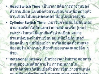 Head Switch Time    เป็นเวลาสลับการทำงานของหัวอ่านเขียน แขนยึดหัวอ่านเขียนจะเคลื่อนย้ายหัวอ่านเขียนไปบนแพลตเตอร์ ที่อยู่ในแนวตรงกัน  Cylinder Switch Time   เวลาในการสลับไซลินเดอร์ สามารถเรียกได้อีกแบบว่าการสลับแทร็ค  ( track switch)  ในกรณีนี้แขนยึดหัวอ่านเขียน จะวางตำแหน่งของหัวอ่านเขียนอยู่เหนือไซลินเดอร์ข้อมูลอื่น ๆ แต่มีข้อแม้ว่า แทร็คข้อมูลทั้งหมดจะต้องอยู่ใน ตำแหน่งเดียวกันของแพลตเตอร์อื่น ๆ ด้วย  Rotational Latency    เป็นช่วงเวลาในการอคอยการหมุนของแผ่นดิสก์ภายใน การหมุนภายในฮาร์ดดิสก์จะเกิดขึ้นเมื่อหัวอ่าน เขียนวางตำแหน่ง อยู่เหนือแทร็คข้อมูลที่เหมาะสมระบบการทำงาน ของหัวอ่านเขียนข้อมูลจะรอให้ตัวไดร์ฟ หมุนแพลตเตอร์ไปยังเซ็กเตอร์ที่ถูกต้อง 