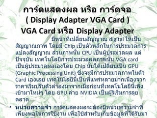 การ์ดแสดงผล หรือ การ์ดจอ  (  Display Adapter VGA Card )  VGA Card  หรือ  Display Adapter  มีหน้าที่เปลี่ยนสัญญาณ  digital  ให้เป็นสัญญาณภาพ โดยมี  Chip  เป็นตัวหลักในการประมวลการแปลงสัญญาณ ส่วนภาพนั้น  CPU  เป็นผู้ประมวลผล แต่ปัจจุบัน เทคโนโลยีการประมวลผลภาพนั้น  VGA card  เป็นผู้ประมวลผลเองโดย  Chip  นั้นได้เปลี่ยนเป็น  GPU (Graphic Processing Unit)  ซึ่งจะมีการประมวลภาพในตัว  Card  เองเลย เทคโนโลยีนี้เป็นที่แพร่หลายมากเนื่องจากราคาเริ่มปรับตัวต่ำลงมาจากเมื่อก่อนที่เทคโนโลยีนี้เพิ่งเข้ามาใหม่ๆ โดย  GPU  ค่าย  NVIDIA  เป็นผู้ริเริ่มการลุยตลาด   หน่วยความจำ  การ์ดแสดงผลจะต้องมีหน่วยความจำที่เพียงพอในการใช้งาน เพื่อใช้สำหรับเก็บข้อมูลที่ได้รับมาจากซีพียู และสำหรับการ์ดแสดงผล บางรุ่น ก็สามารถประมวลผลได้ภายในตัวการ์ด  