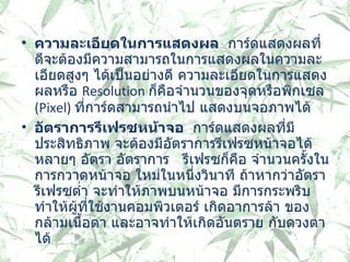 ความละเอียดในการแสดงผล    การ์ดแสดงผลที่ดีจะต้องมีความสามารถในการแสดงผลในความละเอียดสูงๆ ได้เป็นอย่างดี ความละเอียดในการแสดงผลหรือ  Resolution  ก็คือจำนวนของจุดหรือพิกเซล   (Pixel)  ที่การ์ดสามารถนำไป แสดงบนจอภาพได้  อัตราการรีเฟรซหน้าจอ    การ์ดแสดงผลที่มีประสิทธิภาพ จะต้องมีอัตราการรีเฟรซหน้าจอได้หลายๆ อัตรา อัตราการ  รีเฟรซก็คือ จำนวนครั้งในการกวาดหน้าจอ ใหม่ในหนึ่งวินาที ถ้าหากว่าอัตรารีเฟรซต่ำ จะทำให้ภาพบนหน้าจอ มีการกระพริบ ทำให้ผู้ที่ใช้งานคอมพิวเตอร์ เกิดอาการล้า ของกล้ามเนื้อตา และอาจทำให้เกิดอันตราย กับดวงตาได้ 
