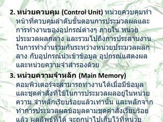 2.  หน่วยควบคุม  ( Control Unit)  หน่วยควบคุมทำหน้าที่ควบคุมลำดับขั้นตอนการประมวลผลและการทำงานของอุปกรณ์ต่างๆ ภายใน หน่วยประมวลผลกลาง และรวมไปถึงการประสานงานในการทำงานร่วมกันระหว่างหน่วยประมวลผลกลาง กับอุปกรณ์นำเข้าข้อมูล อุปกรณ์แสดงผล และหน่วยความจำสำรองด้วย  3.  หน่วยความจำหลัก  ( Main Memory)    คอมพิวเตอร์จะสามารถทำงานได้เมื่อมีข้อมูล และชุดคำสั่งที่ใช้ในการประมวลผลอยู่ในหน่วยความ จำหลักเรียบร้อยแล้วเท่านั้น และหลักจากทำการประมวลผลข้อมูลตามชุดคำสั่งเรียบร้อยแล้ว ผลลัพธ์ที่ได้ จะถูกนำไปเก็บไว้ที่หน่วยความจำหลัก และก่อนจะถูกนำออกไปแสดงที่อุปกรณ์แสดงผล   
