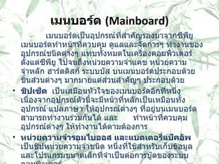 เมนบอร์ด   (Mainboard)               เมนบอร์ดเป็นอุปกรณ์ที่สำคัญรองมาจากซีพียู เมนบอร์ดทำหน้าที่ควบคุม ดูแลและจัดการๆ ทำงานของ อุปกรณ์ชนิดต่างๆ แทบทั้งหมดในเครื่องคอมพิวเตอร์ ตั้งแต่ซีพียู ไปจนถึงหน่วยความจำแคช หน่วยความจำหลัก ฮาร์ดดิสก์ ระบบบัส บนเมนบอร์ดประกอบด้วยชิ้นส่วนต่างๆ มากมายแต่ส่วนสำคัญๆ ประกอบด้วย   ชิปเซ็ต  เป็นเสมือนหัวใจของเมนบอร์ดอีกที่หนึ่ง เนื่องจากอุปกรณ์ตัวนี้จะมีหน้าที่หลักเป็นเหมือนทั้ง อุปกรณ์ แปลภาษา ให้อุปกรณ์ต่างๆ ที่อยู่บนเมนบอร์ดสามารถทำงานร่วมกันได้ และ  ทำหน้าที่ควบคุม อุปกรณ์ต่างๆ ให้ทำงานได้ตามต้องการ หน่วยความจำรอมไบออส และแบตเตอรี่แบ็คอัพ    เป็นชิปหน่วยความจำชนิด หนึ่งที่ใช้สำหรับเก็บข้อมูล และโปรแกรมขนาดเล็กที่จำเป็นต่อการบู๊ตของระบบคอมพิวเตอร์ หน่วยความจำแคชระดับสอง เป็นอุปกรณ์ ตัวหนึ่งที่ทำหน้าเป็นเสมือนหน่วยความจำ บัฟเฟอร์ให้กับซีพียู โดยใช้หลักการที่ว่า การทำงานร่วมกับอุปกรณ์ที่ความเร็วสูงกว่า จะทำให้เสียเวลาไปกับการรอคอยให้อุปกรณ์ ที่มีความเร็วต่ำ ทำงานจนเสร็จสิ้นลง 