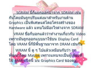           SGRAM  นี้ก็แยกออกมาจาก  SDRAM  เช่นกันโดยมันถูกปรับแต่งมาสำหรับงานด้าน  Graphics  เป็นพิเศษแต่โดยโครงสร้างของ  Hardware  แล้ว แทบไม่มีอะไรต่างจาก  SDRAM    VRAM  ชื่อก็บอกแล้วว่าทำงานเกี่ยวกับ  Video  เพราะมันถูกออกแบบมาใช้บน  Display Card  โดย   VRAM  นี้ก็มีพื้นฐานมาจาก  DRAM  เช่นกัน WRAM  นี้ ดู ๆ ไปแล้วเหมือนกับว่า ถูกพัฒนาโดย  Matrox  เพราะแทบจะเป็นผู้เดียวที่ใช้  RAM  ชนิดนี้ บน   Graphics Card  ของตน  