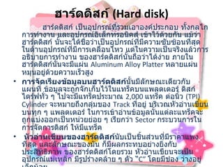 ฮาร์ดดิสก์  ( Hard disk)         ฮาร์ดดิสก์ เป็นอุปกรณ์ที่รวมเอาองค์ประกอบ ทั้งกลไกการทำงาน และอุปกรณ์อิเล็กทรอนิคส์ เข้าไว้ด้วยกัน แม้ว่าฮาร์ดดิสก์ นั้นจะได้ชื่อว่าเป็นอุปกรณ์ที่มีความซับซ้อนที่สุด ในด้านอุปกรณ์ที่มีการเคลื่อนไหว แต่ในความเป็นจริงแล้วการอธิบายการทำงาน ของฮาร์ดดิสก์นั้นถือว่าได้ง่าย ภายในฮาร์ดดิสก์นั้นจะมีแผ่น  Aluminum Alloy Platter  หลายแผ่นหมุนอยู่ด้วยความเร็วสูง  การจัดเรียงข้อมูลบนฮาร์ดดิสก์ นั้นมีลักษณะเดียวกับแผนที่ ข้อมูลจะถูกจักเก็บไว้ในแทร็คบนแพลตเตอร์ ดิสก์ไดร์ฟทั่ว ๆ ไปจะมีแทร็คประมาณ   2,000  แทร็ค ต่อนิ้ว  ( TPI) Cylinder  จะหมายถึงกลุ่มของ  Track  ที่อยู่ บริเวณหัวอ่านเขียนบนทุก ๆ แพลตเตอร์ ในการเข้าอ่านข้อมูลนั้นแต่ละแทร็คจะถูกแบ่งออกเป็นหน่วยย่อย ๆ เรียกว่า  Sector  กระบวนการในการจัดการดิสก์ ให้มีแทร็ค    หัวอ่านเขียนของฮาร์ดดิสก์ นับเป็นชิ้นส่วนที่มีราคาแพงที่สุด และลักษณะของมัน ก็มีผลกระทบอย่างยิ่งกับ ประสิทธิภาพ ของฮาร์ดดิสก์โดยรวม หัวอ่านเขียนจะเป็นอุปกรณ์แม่เหล็ก มีรูปร่างคล้าย ๆ ตัว  “ C”  โดยมีช่อง ว่างอยู่เล็กน้อย  Seek Time   คือระยะเวลาที่แขนยืดหัวอ่านเขียนฮาร์ดดิสก์ เคลื่อนย้ายหัวอ่านเขียนไประหว่างแทร็คของข้อมูลบนฮาร์ดดิสก์ ซึ่งในปัจจุบันฮาร์ดดิสก์ จะมีแทร็คข้อมูลอยู่ประมาณ  3,000  แทร็ค 