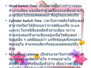Head Switch Time    เป็นเวลาสลับการทำงานของหัวอ่านเขียน แขนยึดหัวอ่านเขียนจะเคลื่อนย้ายหัวอ่านเขียนไปบนแพลตเตอร์ ที่อยู่ในแนวตรงกัน  Cylinder Switch Time   เวลาในการสลับไซลินเดอร์ สามารถเรียกได้อีกแบบว่าการสลับแทร็ค  ( track switch)  ในกรณีนี้แขนยึดหัวอ่านเขียน จะวางตำแหน่งของหัวอ่านเขียนอยู่เหนือไซลินเดอร์ข้อมูลอื่น ๆ แต่มีข้อแม้ว่า แทร็คข้อมูลทั้งหมดจะต้องอยู่ใน ตำแหน่งเดียวกันของแพลตเตอร์อื่น ๆ ด้วย  Rotational Latency    เป็นช่วงเวลาในการอคอยการหมุนของแผ่นดิสก์ภายใน การหมุนภายในฮาร์ดดิสก์จะเกิดขึ้นเมื่อหัวอ่าน เขียนวางตำแหน่ง อยู่เหนือแทร็คข้อมูลที่เหมาะสมระบบการทำงาน ของหัวอ่านเขียนข้อมูลจะรอให้ตัวไดร์ฟ หมุนแพลตเตอร์ไปยังเซ็กเตอร์ที่ถูกต้อง 