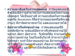 ความละเอียดในการแสดงผล    การ์ดแสดงผลที่ดีจะต้องมีความสามารถในการแสดงผลในความละเอียดสูงๆ ได้เป็นอย่างดี ความละเอียดในการแสดงผลหรือ  Resolution  ก็คือจำนวนของจุดหรือพิกเซล   (Pixel)  ที่การ์ดสามารถนำไป แสดงบนจอภาพได้  อัตราการรีเฟรซหน้าจอ    การ์ดแสดงผลที่มีประสิทธิภาพ จะต้องมีอัตราการรีเฟรซหน้าจอได้หลายๆ อัตรา อัตราการ  รีเฟรซก็คือ จำนวนครั้งในการกวาดหน้าจอ ใหม่ในหนึ่งวินาที ถ้าหากว่าอัตรารีเฟรซต่ำ จะทำให้ภาพบนหน้าจอ มีการกระพริบ ทำให้ผู้ที่ใช้งานคอมพิวเตอร์ เกิดอาการล้า ของกล้ามเนื้อตา และอาจทำให้เกิดอันตราย กับดวงตาได้ 