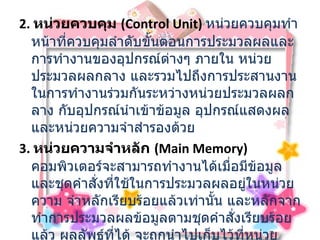 2.  หน่วยควบคุม  ( Control Unit)  หน่วยควบคุมทำหน้าที่ควบคุมลำดับขั้นตอนการประมวลผลและการทำงานของอุปกรณ์ต่างๆ ภายใน หน่วยประมวลผลกลาง และรวมไปถึงการประสานงานในการทำงานร่วมกันระหว่างหน่วยประมวลผลกลาง กับอุปกรณ์นำเข้าข้อมูล อุปกรณ์แสดงผล และหน่วยความจำสำรองด้วย  3.  หน่วยความจำหลัก  ( Main Memory)    คอมพิวเตอร์จะสามารถทำงานได้เมื่อมีข้อมูล และชุดคำสั่งที่ใช้ในการประมวลผลอยู่ในหน่วยความ จำหลักเรียบร้อยแล้วเท่านั้น และหลักจากทำการประมวลผลข้อมูลตามชุดคำสั่งเรียบร้อยแล้ว ผลลัพธ์ที่ได้ จะถูกนำไปเก็บไว้ที่หน่วยความจำหลัก และก่อนจะถูกนำออกไปแสดงที่อุปกรณ์แสดงผล   