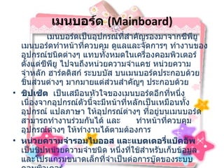 เมนบอร์ด   (Mainboard)               เมนบอร์ดเป็นอุปกรณ์ที่สำคัญรองมาจากซีพียู เมนบอร์ดทำหน้าที่ควบคุม ดูแลและจัดการๆ ทำงานของ อุปกรณ์ชนิดต่างๆ แทบทั้งหมดในเครื่องคอมพิวเตอร์ ตั้งแต่ซีพียู ไปจนถึงหน่วยความจำแคช หน่วยความจำหลัก ฮาร์ดดิสก์ ระบบบัส บนเมนบอร์ดประกอบด้วยชิ้นส่วนต่างๆ มากมายแต่ส่วนสำคัญๆ ประกอบด้วย   ชิปเซ็ต  เป็นเสมือนหัวใจของเมนบอร์ดอีกที่หนึ่ง เนื่องจากอุปกรณ์ตัวนี้จะมีหน้าที่หลักเป็นเหมือนทั้ง อุปกรณ์ แปลภาษา ให้อุปกรณ์ต่างๆ ที่อยู่บนเมนบอร์ดสามารถทำงานร่วมกันได้ และ  ทำหน้าที่ควบคุม อุปกรณ์ต่างๆ ให้ทำงานได้ตามต้องการ หน่วยความจำรอมไบออส และแบตเตอรี่แบ็คอัพ    เป็นชิปหน่วยความจำชนิด หนึ่งที่ใช้สำหรับเก็บข้อมูล และโปรแกรมขนาดเล็กที่จำเป็นต่อการบู๊ตของระบบคอมพิวเตอร์ หน่วยความจำแคชระดับสอง เป็นอุปกรณ์ ตัวหนึ่งที่ทำหน้าเป็นเสมือนหน่วยความจำ บัฟเฟอร์ให้กับซีพียู โดยใช้หลักการที่ว่า การทำงานร่วมกับอุปกรณ์ที่ความเร็วสูงกว่า จะทำให้เสียเวลาไปกับการรอคอยให้อุปกรณ์ ที่มีความเร็วต่ำ ทำงานจนเสร็จสิ้นลง 