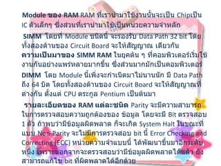 Module  ของ   RAM  RAM  ที่เรานำมาใช้งานนั้นจะเป็น  Chip เป็น  IC  ตัวเล็กๆ ซึ่งส่วนที่เรานำมาใช้เป็นหน่วยความจำหลัก SIMM    โดยที่  Module  ชนิดนี้ จะรองรับ  Data Path 32 bit  โดยทั้งสองด้านของ  Circuit Board  จะให้สัญญาณ เดียวกัน ความเป็นมาของ  SIMM RAM   ในยุคต้น ๆ ที่คอมพิวเตอร์เริ่มใช้งานกันอย่างแพร่หลายมากขึ้น ซึ่งส่วนมากมักเป็นคอมพิวเตอร์  DIMM    โดย  Module  นี้เพิ่งจะกำเนิดมาไม่นานนัก มี  Data Path  ถึง  64  บิต โดยทั้งสองด้านของ  Circuit Board  จะให้สัญญาณที่ต่างกัน ตั้งแต่  CPU  ตระกูล  Pentium  เป็นต้นมา รายละเอียดของ  RAM  แต่ละชนิด   Parity  จะมีความสามารถในการตรวจสอบความถูกต้องของ ข้อมูล โดยจะมี  Bit  ตรวจสอบ  1  ตัว ถ้าพบว่ามีข้อมูลผิดพลาด ก็จะเกิด  System Halt  ในขณะที่แบบ  Non-Parity  จะไม่มีการตรวจสอบ  bit  นี้  Error Checking and Correcting (ECC)  หน่วยความจำแบบนี้ ได้พัฒนาขึ้นมาอีกระดับหนึ่ง เพราะนอกจากจะตรวจสอบว่ามีข้อมูลผิดพลาดได้แล้ว ยังสามารถแก้ไข  bit  ที่ผิดพลาดได้อีกด้วย  