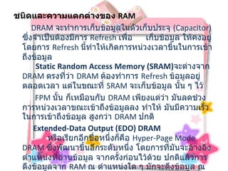 ชนิดและความแตกต่างของ   RAM                DRAM  จะทำการเก็บข้อมูลในตัวเก็บประจุ  ( Capacitor)  ซึ่งจำเป็นต้องมีการ  Refresh  เพื่อ  เก็บข้อมูล ให้คงอยู่โดยการ  Refresh  นี้ทำให้เกิดการหน่วงเวลาขึ้นในการเข้าถึงข้อมูล    Static Random Access Memory (SRAM) จะต่างจาก  DRAM  ตรงที่ว่า  DRAM  ต้องทำการ  Refresh  ข้อมูลอยู่ตลอดเวลา แต่ในขณะที่  SRAM  จะเก็บข้อมูล นั้น ๆ ไว้    FPM  นั้น ก็เหมือนกับ   DRAM  เพียงแต่ว่า มันลดช่วงการหน่วงเวลาขณะเข้าถึงข้อมูลลง ทำให้ มันมีความเร็วในการเข้าถึงข้อมูล สูงกว่า  DRAM  ปกติ  Extended-Data Output (EDO) DRAM               หรือเรียกอีกชื่อหนึ่งก็คือ  Hyper-Page Mode DRAM  ซึ่งพัฒนาขึ้นอีกระดับหนึ่ง โดยการที่มันจะอ้างอิง ตำแหน่งที่อ่านข้อมูล จากครั้งก่อนไว้ด้วย ปกติแล้วการดึงข้อมูลจาก  RAM  ณ ตำแหน่งใด ๆ มักจะดึงข้อมูล ณ ตำแหน่งที่อยู่ใกล้ ๆ จากการดึงก่อนหน้านี้ เพราะฉะนั้น ถ้ามีการอ้างอิง ณ ตำแหน่งเก่าไว้ก่อน 