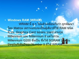 Windows RAM (WRAM)              WRAM  นี้ ดู ๆ ไปแล้วเหมือนกับว่า ถูกพัฒนาโดย  Matrox  เพราะแทบจะเป็นผู้เดียวที่ใช้  RAM  ชนิดนี้ บน   Graphics Card  ของตน  ( card  ตระกูล  Millennium  และ  Millennium II  แต่ไม่รวม  Millennium G200  ซึ่งเป็น ซึ่งใช้  SGRAM )  แต่ในปัจจุบันก็เห็นมีของ  Number 9  ที่ใช้  WRAM  