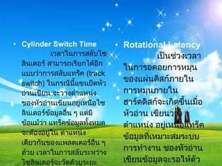 Cylinder Switch Time                เวลาในการสลับไซลินเดอร์ สามารถเรียกได้อีกแบบว่าการสลับแทร็ค  ( track switch)  ในกรณีนี้แขนยึดหัวอ่านเขียน จะวางตำแหน่งของหัวอ่านเขียนอยู่เหนือไซลินเดอร์ข้อมูลอื่น ๆ แต่มีข้อแม้ว่า แทร็คข้อมูลทั้งหมดจะต้องอยู่ใน ตำแหน่งเดียวกันของแพลตเตอร์อื่น ๆ ด้วย เวลาในการสลับระหว่าง ไซลินเดอร์จะวัดด้วยระยะเวลาเฉลี่ยที่ตัว ไดร์ฟใช้ในการสลับจากไซลินเดอร์หนึ่งไปยัง ไซลินเดอร์อื่น ๆ เวลาในการสลับไซลินเดอร์จะวัดด้วยหน่วย  ms Rotational Latency                เป็นช่วงเวลาในการอคอยการหมุนของแผ่นดิสก์ภายใน การหมุนภายในฮาร์ดดิสก์จะเกิดขึ้นเมื่อหัวอ่าน เขียนวางตำแหน่ง อยู่เหนือแทร็คข้อมูลที่เหมาะสมระบบการทำงาน ของหัวอ่านเขียนข้อมูลจะรอให้ตัวไดร์ฟ หมุนแพลตเตอร์ไปยังเซ็กเตอร์ที่ถูกต้อง ช่วงระยะเวลาที่รอคอยนี้เองที่ถูกเรียกว่า   Rotational Latency  