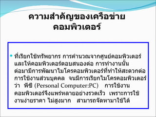 ความสำคัญของเครือข่ายคอมพิวเตอร์ ที่เรียกใช้ทรัพยากร การคำนวณจากศูนย์คอมพิวเตอร์และให้คอมพิวเตอร์ตอบสนองต่อ การทำงานนั้น        ต่อมามีการพัฒนาไมโครคอมพิวเตอร์ที่ทำให้สะดวกต่อการใช้งานส่วนบุคคล    จนมีการเรียกไมโครคอมพิวเตอร์ ว่า    พีซี  ( Personal Computer:PC)     การใช้งานคอมพิวเตอร์จึงแพร่หลายอย่างรวดเร็ว    เพราะการใช้งานง่ายราคา ไม่สูงมาก     สามารถจัดหามาใช้ได้ มาก   