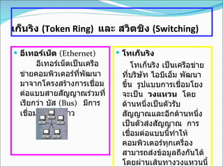 เก็นริง   (Token Ring)   และ สวิตชิง  ( Switching)   อีเทอร์เน็ต  ( Ethernet)           อีเทอร์เน็ตเป็นเครือข่ายคอมพิวเตอร์ที่พัฒนามาจากโครงสร้างการเชื่อมต่อแบบสายสัญญาณร่วมที่เรียกว่า บัส  ( Bus)    มีการเชื่อมต่อแบบดาว โทเก็นริง        โทเก็นริง เป็นเครือข่ายที่บริษัท ไอบีเอ็ม พัฒนาขึ้น    รูปแบบการเชื่อมโยงจะเป็น  วงแหวน    โดยด้านหนึ่งเป็นตัวรับสัญญาณและอีกด้านหนึ่งเป็นตัวส่งสัญญาณ    การเชื่อมต่อแบบนี้ทำให้คอมพิวเตอร์ทุกเครื่องสามารถส่งข้อมูลถึงกันได้    โดยผ่านเส้นทางวงแหวนนี้     