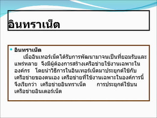 อินทราเน็ต อินทราเน็ต        เมื่ออินเทอร์เน็ตได้รับการพัฒนามาจนเป็นที่ยอมรับและแพร่หลาย    จึงมีผู้ต้องการสร้างเครือข่ายใช้งานเฉพาะในองค์กร     โดยนำวิธีการในอินเทอร์เน็ตมาประยุกต์ใช้กับเครือข่ายของตนเอง เครือข่ายที่ใช้งานเฉพาะในองค์การนี้จึงเรียกว่า    เครือข่ายอินทราเน็ต        การประยุกต์ใช้บนเครือข่ายอินเตอร์เน็ต   