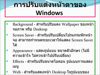 การปรับแต่งหน้าตาของ  Windows   Background -  สำหรับปรับแต่ง  Wallpaper  ของหน้าจอภาพ หรือ  Desktop  Screen Saver -  สำหรับปรับเปลี่ยนโปรแกรมพักหน้าจอ สามารถกำหนดระยะเวลาให้แสดง   Screen Saver  ได้   Appearance -  แสดงรูปแบบ ขนาดตัวอักษร  ( ไม่มีความเข้าใจ ไม่ควรเข้าไปปรับเปลี่ยน )   Effects -  สำหรับปรับขนาดไอคอน รูปแบบการแสดงเมนู   Web -  สำหรับแสดงหน้า  Desktop  ในรูปแบบของ  Web  Settings -  สำหรับกำหนดขนาดของหน้าจอ และจำนวนสีที่แสดง   