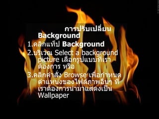 การปรับเปลี่ยน  Background   1. คลิกแท็ป  Background  2. บริเวณ  Select a background picture  เลือกรูปแบบที่เราต้องการ หรือ   3. คลิกคำสั่ง  Browse  เพื่อกำหนดตำแหน่งของไฟล์ภาพอื่นๆ ที่เราต้องการนำมาแสดงเป็น   Wallpaper  
